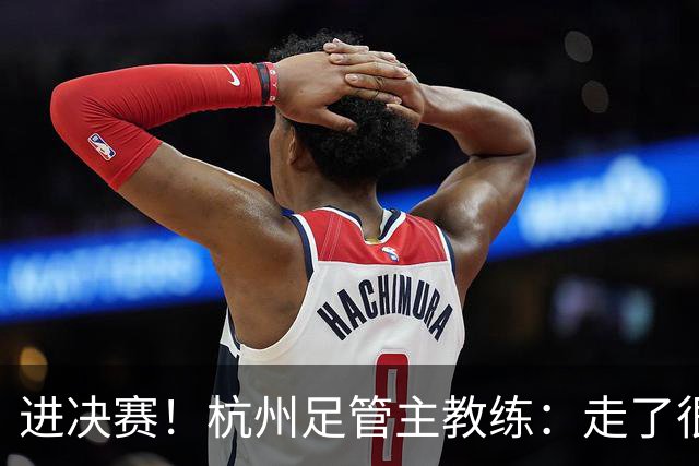 进决赛！杭州足管主教练：走了很远的路才走到现在，努力没白费